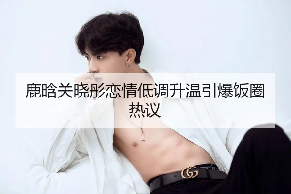 鹿晗关晓彤恋情低调升温引爆饭圈热议